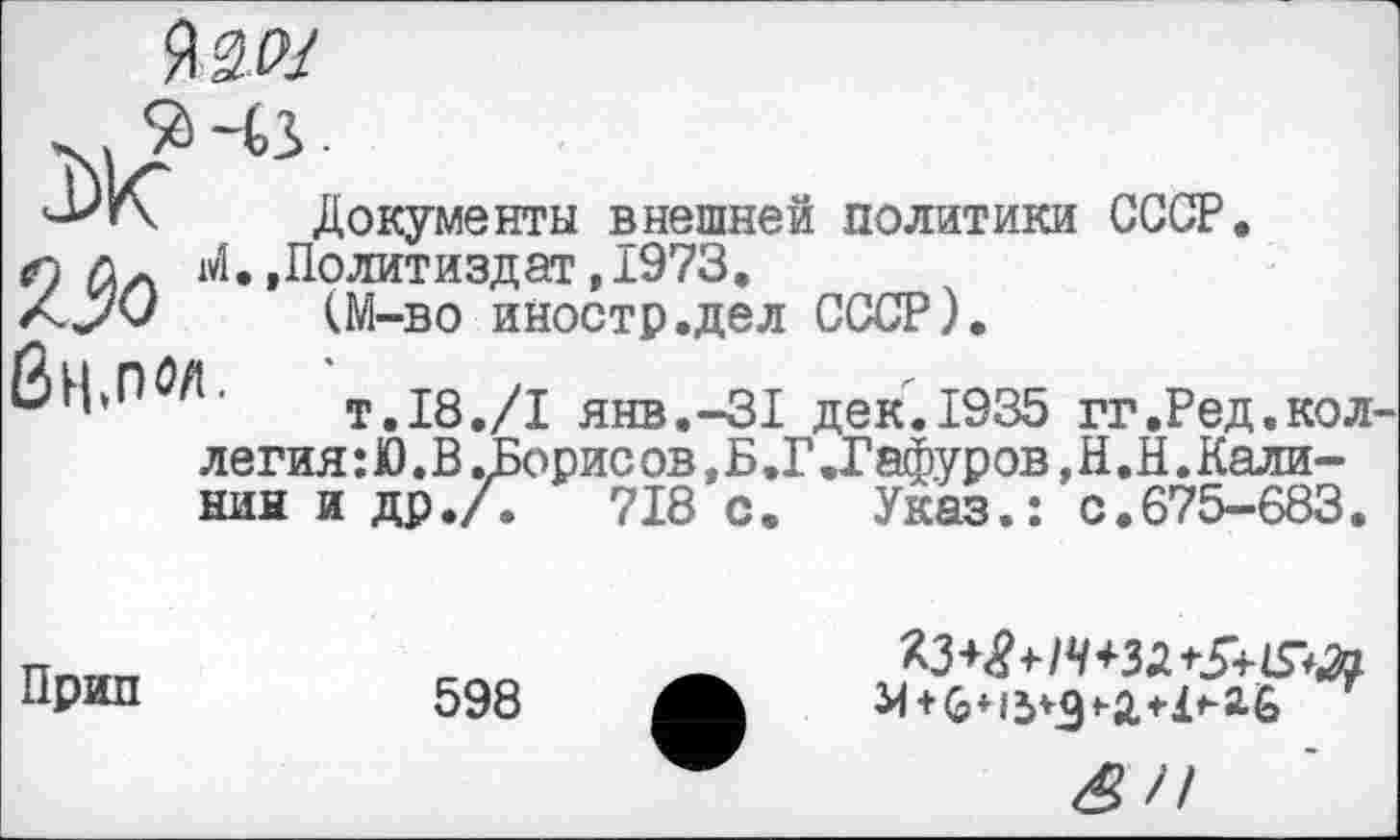 ﻿Я2Л/
Документы внешней политики СССР.
Г) wî.,Политиздат, 1973.
Z../O (М-во иностр.дел СССР).
ЙН»П^Л. т,18./1 янв.-З! дек. 1935 гг.Ред.кол легия : Ю. В .Борис ов, Б .Г .Гафуров, H. Н. Калинин и др./.	718 с. Указ.: с.675-683.
Прип	598
Я*	«-а *1^6